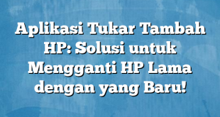 Aplikasi Tukar Tambah HP: Solusi untuk Mengganti HP Lama dengan yang Baru!