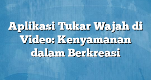 Aplikasi Tukar Wajah di Video: Kenyamanan dalam Berkreasi