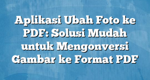 Aplikasi Ubah Foto ke PDF: Solusi Mudah untuk Mengonversi Gambar ke Format PDF