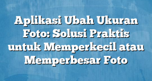 Aplikasi Ubah Ukuran Foto: Solusi Praktis untuk Memperkecil atau Memperbesar Foto