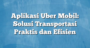 Aplikasi Uber Mobil: Solusi Transportasi Praktis dan Efisien