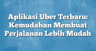 Aplikasi Uber Terbaru: Kemudahan Membuat Perjalanan Lebih Mudah