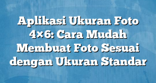 Aplikasi Ukuran Foto 4×6: Cara Mudah Membuat Foto Sesuai dengan Ukuran Standar