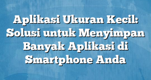 Aplikasi Ukuran Kecil: Solusi untuk Menyimpan Banyak Aplikasi di Smartphone Anda