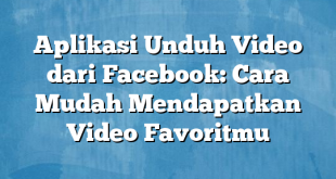 Aplikasi Unduh Video dari Facebook: Cara Mudah Mendapatkan Video Favoritmu