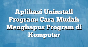 Aplikasi Uninstall Program: Cara Mudah Menghapus Program di Komputer