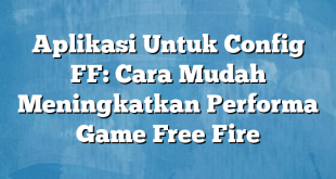 Aplikasi Untuk Config FF: Cara Mudah Meningkatkan Performa Game Free Fire