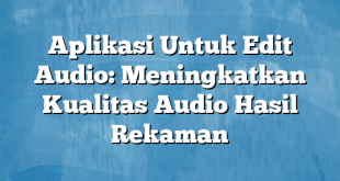 Aplikasi Untuk Edit Audio: Meningkatkan Kualitas Audio Hasil Rekaman