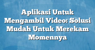 Aplikasi Untuk Mengambil Video: Solusi Mudah Untuk Merekam Momennya