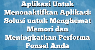 Aplikasi Untuk Menonaktifkan Aplikasi: Solusi untuk Menghemat Memori dan Meningkatkan Performa Ponsel Anda