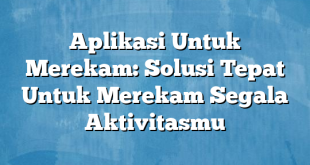 Aplikasi Untuk Merekam: Solusi Tepat Untuk Merekam Segala Aktivitasmu