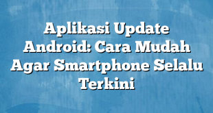 Aplikasi Update Android: Cara Mudah Agar Smartphone Selalu Terkini