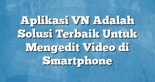 Aplikasi VN Adalah Solusi Terbaik Untuk Mengedit Video di Smartphone