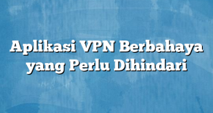 Aplikasi VPN Berbahaya yang Perlu Dihindari