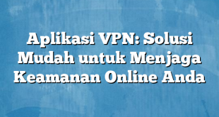 Aplikasi VPN: Solusi Mudah untuk Menjaga Keamanan Online Anda