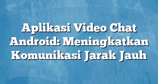 Aplikasi Video Chat Android: Meningkatkan Komunikasi Jarak Jauh