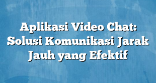 Aplikasi Video Chat: Solusi Komunikasi Jarak Jauh yang Efektif