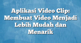 Aplikasi Video Clip: Membuat Video Menjadi Lebih Mudah dan Menarik