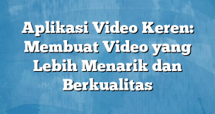 Aplikasi Video Keren: Membuat Video yang Lebih Menarik dan Berkualitas