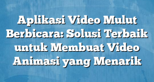 Aplikasi Video Mulut Berbicara: Solusi Terbaik untuk Membuat Video Animasi yang Menarik