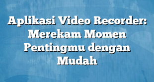 Aplikasi Video Recorder: Merekam Momen Pentingmu dengan Mudah