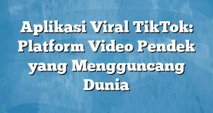 Aplikasi Viral TikTok: Platform Video Pendek yang Mengguncang Dunia