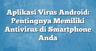 Aplikasi Virus Android: Pentingnya Memiliki Antivirus di Smartphone Anda