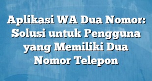 Aplikasi WA Dua Nomor: Solusi untuk Pengguna yang Memiliki Dua Nomor Telepon