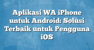 Aplikasi WA iPhone untuk Android: Solusi Terbaik untuk Pengguna iOS