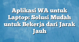 Aplikasi WA untuk Laptop: Solusi Mudah untuk Bekerja dari Jarak Jauh