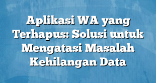 Aplikasi WA yang Terhapus: Solusi untuk Mengatasi Masalah Kehilangan Data