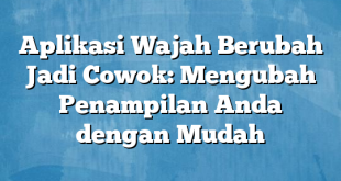 Aplikasi Wajah Berubah Jadi Cowok: Mengubah Penampilan Anda dengan Mudah