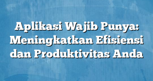 Aplikasi Wajib Punya: Meningkatkan Efisiensi dan Produktivitas Anda