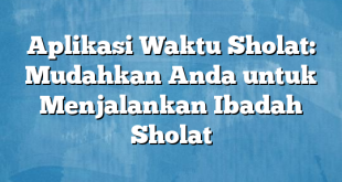 Aplikasi Waktu Sholat: Mudahkan Anda untuk Menjalankan Ibadah Sholat