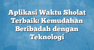 Aplikasi Waktu Sholat Terbaik: Kemudahan Beribadah dengan Teknologi