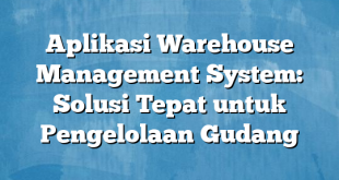 Aplikasi Warehouse Management System: Solusi Tepat untuk Pengelolaan Gudang