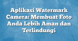 Aplikasi Watermark Camera: Membuat Foto Anda Lebih Aman dan Terlindungi