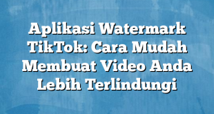 Aplikasi Watermark TikTok: Cara Mudah Membuat Video Anda Lebih Terlindungi