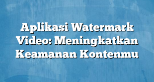 Aplikasi Watermark Video: Meningkatkan Keamanan Kontenmu