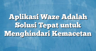 Aplikasi Waze Adalah Solusi Tepat untuk Menghindari Kemacetan