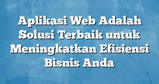 Aplikasi Web Adalah Solusi Terbaik untuk Meningkatkan Efisiensi Bisnis Anda