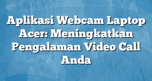 Aplikasi Webcam Laptop Acer: Meningkatkan Pengalaman Video Call Anda