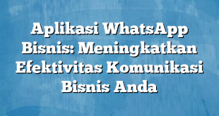 Aplikasi WhatsApp Bisnis: Meningkatkan Efektivitas Komunikasi Bisnis Anda