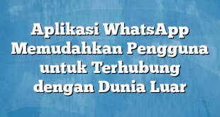 Aplikasi WhatsApp Memudahkan Pengguna untuk Terhubung dengan Dunia Luar