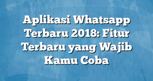 Aplikasi Whatsapp Terbaru 2018: Fitur Terbaru yang Wajib Kamu Coba