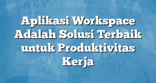 Aplikasi Workspace Adalah Solusi Terbaik untuk Produktivitas Kerja