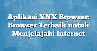 Aplikasi XNX Browser: Browser Terbaik untuk Menjelajahi Internet