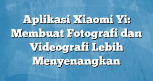 Aplikasi Xiaomi Yi: Membuat Fotografi dan Videografi Lebih Menyenangkan