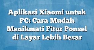 Aplikasi Xiaomi untuk PC: Cara Mudah Menikmati Fitur Ponsel di Layar Lebih Besar