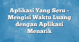 Aplikasi Yang Seru – Mengisi Waktu Luang dengan Aplikasi Menarik